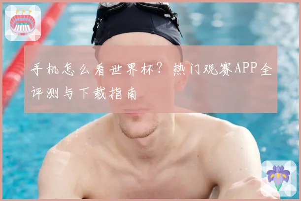 手机怎么看世界杯？热门观赛APP全评测与下载指南