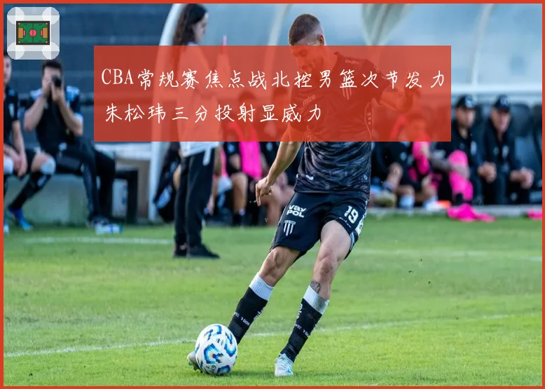 CBA常规赛焦点战北控男篮次节发力朱松玮三分投射显威力
