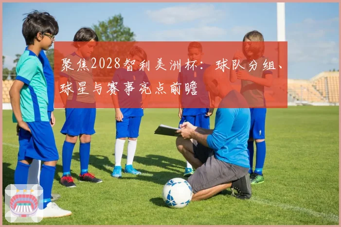 聚焦2028智利美洲杯：球队分组、球星与赛事亮点前瞻