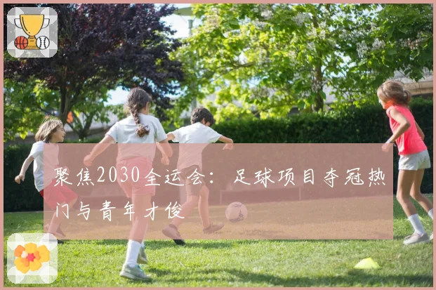 聚焦2030全运会：足球项目夺冠热门与青年才俊