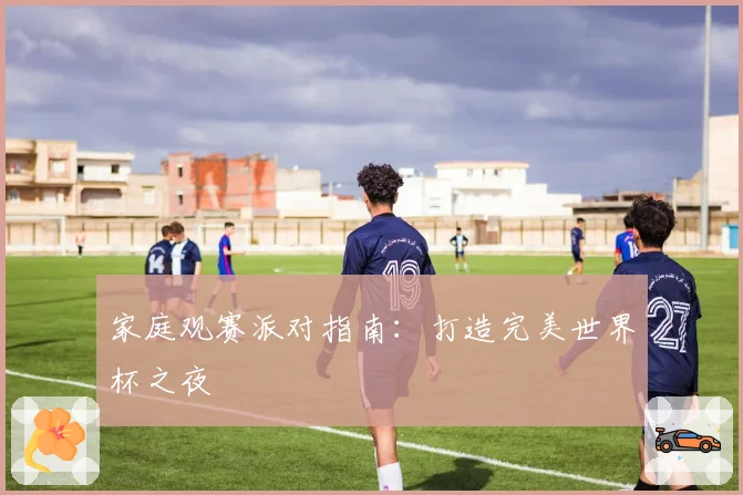 家庭观赛派对指南：打造完美世界杯之夜