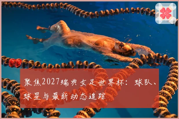 聚焦2027瑞典女足世界杯：球队、球星与最新动态追踪
