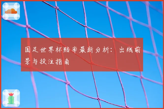 国足世界杯赔率最新分析：出线前景与投注指南
