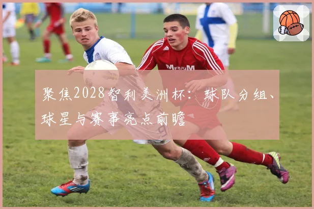 聚焦2028智利美洲杯：球队分组、球星与赛事亮点前瞻