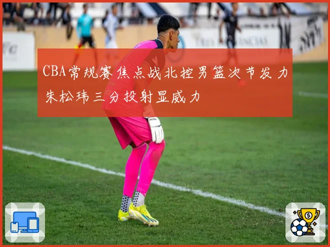 CBA常规赛焦点战北控男篮次节发力朱松玮三分投射显威力